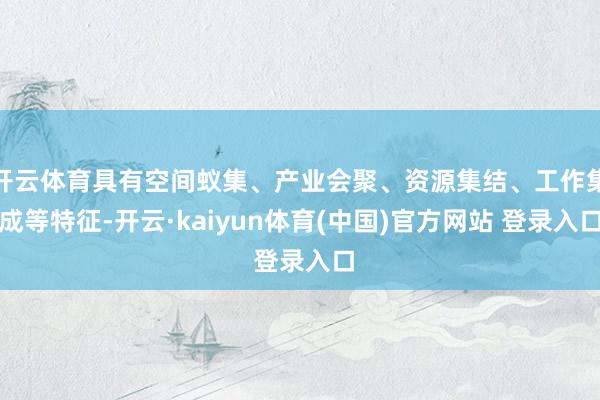 开云体育具有空间蚁集、产业会聚、资源集结、工作集成等特征-开云·kaiyun体育(中国)官方网站 登